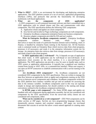 2. What is J2EE? - J2EE is an environment for developing and deploying enterprise
applications. The J2EE platform consists of a set of services, application programming
interfaces (APIs), and protocols that provide the functionality for developing
multitiered, web-based applications.
3. What are the components of J2EE application?
- A J2EE component is a self-contained functional software unit that is assembled into a
J2EE application with its related classes and files and communicates with other
components. The J2EE specification defines the following J2EE components:
A. Application clients and applets are client components.
B. Java Servlet and JavaServer Pages technology components are web components.
C. Enterprise JavaBeans components (enterprise beans) are business components.
D. Resource adapter components provided by EIS and tool vendors.
What do Enterprise JavaBeans components contain? - Enterprise JavaBeans
components contains Business code, which is logic
that solves or meets the needs of a particular business domain such as banking, retail, or
finance, is handled by enterprise beans running in the business tier. All the business
code is contained inside an Enterprise Bean which receives data from client programs,
processes it (if necessary), and sends it to the enterprise information system tier for
storage. An enterprise bean also retrieves data from storage, processes it (if necessary),
and sends it back to the client program.
Is J2EE application only a web-based? - No, It depends on type of application
that client wants. A J2EE application can be web-based or non-web-based. if an
application client executes on the client machine, it is a non-web-based J2EE
application. The J2EE application can provide a way for users to handle tasks such as
J2EE system or application administration. It typically has a graphical user interface
created from Swing or AWT APIs, or a command-line interface. When user request, it
can open an HTTP connection to establish communication with a servlet running in the
web tier.
Are JavaBeans J2EE components? - No. JavaBeans components are not
considered J2EE components by the J2EE specification. They are written to manage the
data flow between an application client or applet and components running on the J2EE
server or between server components and a database. JavaBeans components written for
the J2EE platform have instance variables and get and set methods for accessing the
data in the instance variables. JavaBeans components used in this way are typically
simple in design and implementation, but should conform to the naming and design
conventions outlined in the JavaBeans component architecture.
Is HTML page a web component? - No. Static HTML pages and applets are
bundled with web components during application assembly, but are not considered web
components by the J2EE specification. Even the server-side utility classes are not
considered web components, either.
What can be considered as a web component? - J2EE Web components can be
either servlets or JSP pages. Servlets are Java programming language classes that
dynamically process requests and construct responses. JSP pages are text-based
documents that execute as servlets but allow a more natural approach to creating static
content.
 