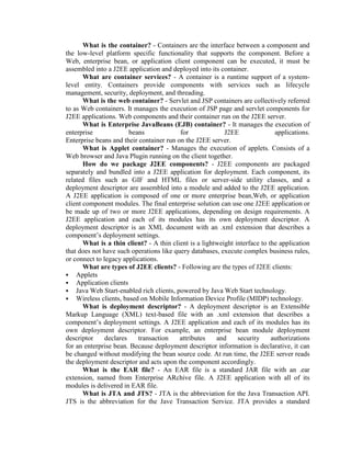 What is the container? - Containers are the interface between a component and
the low-level platform specific functionality that supports the component. Before a
Web, enterprise bean, or application client component can be executed, it must be
assembled into a J2EE application and deployed into its container.
What are container services? - A container is a runtime support of a system-
level entity. Containers provide components with services such as lifecycle
management, security, deployment, and threading.
What is the web container? - Servlet and JSP containers are collectively referred
to as Web containers. It manages the execution of JSP page and servlet components for
J2EE applications. Web components and their container run on the J2EE server.
What is Enterprise JavaBeans (EJB) container? - It manages the execution of
enterprise beans for J2EE applications.
Enterprise beans and their container run on the J2EE server.
What is Applet container? - Manages the execution of applets. Consists of a
Web browser and Java Plugin running on the client together.
How do we package J2EE components? - J2EE components are packaged
separately and bundled into a J2EE application for deployment. Each component, its
related files such as GIF and HTML files or server-side utility classes, and a
deployment descriptor are assembled into a module and added to the J2EE application.
A J2EE application is composed of one or more enterprise bean,Web, or application
client component modules. The final enterprise solution can use one J2EE application or
be made up of two or more J2EE applications, depending on design requirements. A
J2EE application and each of its modules has its own deployment descriptor. A
deployment descriptor is an XML document with an .xml extension that describes a
component’s deployment settings.
What is a thin client? - A thin client is a lightweight interface to the application
that does not have such operations like query databases, execute complex business rules,
or connect to legacy applications.
What are types of J2EE clients? - Following are the types of J2EE clients:
 Applets
 Application clients
 Java Web Start-enabled rich clients, powered by Java Web Start technology.
 Wireless clients, based on Mobile Information Device Profile (MIDP) technology.
What is deployment descriptor? - A deployment descriptor is an Extensible
Markup Language (XML) text-based file with an .xml extension that describes a
component’s deployment settings. A J2EE application and each of its modules has its
own deployment descriptor. For example, an enterprise bean module deployment
descriptor declares transaction attributes and security authorizations
for an enterprise bean. Because deployment descriptor information is declarative, it can
be changed without modifying the bean source code. At run time, the J2EE server reads
the deployment descriptor and acts upon the component accordingly.
What is the EAR file? - An EAR file is a standard JAR file with an .ear
extension, named from Enterprise ARchive file. A J2EE application with all of its
modules is delivered in EAR file.
What is JTA and JTS? - JTA is the abbreviation for the Java Transaction API.
JTS is the abbreviation for the Jave Transaction Service. JTA provides a standard
 