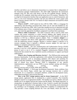 interface and allows you to demarcate transactions in a manner that is independent of
the transaction manager implementation. The J2EE SDK implements the transaction
manager with JTS. But your code doesn’t call the JTS methods directly. Instead, it
invokes the JTA methods, which then call the lower-level JTS routines. Therefore, JTA
is a high level transaction interface that your application uses to control transaction. and
JTS is a low level transaction interface and ejb uses behind the scenes (client code
doesn’t directly interact with JTS. It is based on object transaction service(OTS) which
is part of CORBA.
What is JAXP? - JAXP stands for Java API for XML. XML is a language for
representing and describing text-based data which can be read and handled by any
program or tool that uses XML APIs. It provides standard services to determine the type
of an arbitrary piece of data, encapsulate access to it, discover the operations available
on it, and create the appropriate JavaBeans component to perform those operations.
What is J2EE Connector? - The J2EE Connector API is used by J2EE tools
vendors and system integrators to create resource adapters that support access to
enterprise information systems that can be plugged into any J2EE product. Each type of
database or EIS has a different resource adapter. Note: A resource adapter is a
software component that allows J2EE application components to access and interact
with the underlying resource manager. Because a resource adapter is specific to its
resource manager, there is typically a different resource adapter for each type of
database or enterprise information system.
What is JAAP? - The Java Authentication and Authorization Service (JAAS)
provides a way for a J2EE application to authenticate and authorize a specific user or
group of users to run it. It is a standard Pluggable Authentication Module (PAM)
framework that extends the Java 2 platform security architecture to support user-based
authorization.
What is Java Naming and Directory Service? - The JNDI provides naming and
directory functionality. It provides applications with methods for performing standard
directory operations, such as associating attributes with objects and searching for
objects using their attributes. Using JNDI, a J2EE application can store and retrieve any
type of named Java object. Because JNDI is independent of any specific
implementations, applications can use JNDI to access multiple naming and directory
services, including existing naming and
directory services such as LDAP, NDS, DNS, and NIS.
What is Struts? - A Web page development framework. Struts combines Java
Servlets, Java Server Pages, custom tags, and message resources into a unified
framework. It is a cooperative, synergistic platform, suitable for development teams,
independent developers, and everyone between.
How is the MVC design pattern used in Struts framework? - In the MVC
design pattern, application flow is mediated by a central Controller. The Controller
delegates requests to an appropriate handler. The handlers are tied to a Model, and each
handler acts as an adapter between the request and the Model. The Model represents, or
encapsulates, an application’s business logic or state. Control is usually then forwarded
back through the Controller to the appropriate View. The forwarding can be determined
by consulting a set of mappings, usually loaded from a database or configuration file.
This provides a loose coupling between the View and Model, which can make an
 