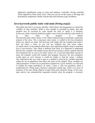 application significantly easier to create and maintain. Controller: Servlet controller
which supplied by Struts itself; View: what you can see on the screen, a JSP page and
presentation components; Model: System state and a business logic JavaBeans.
Java keywords public static void main (String args[])
The public keyword is an access specifier, which allows the programmer to control the
visibility of class members. When a class member is preceded by public, then that
member may be accessed by code outside the class in which it is declared.
In this case, main( ) must be declared as public, since it must be called by code outside of
its class when the program is started.
The keyword static allows main( ) to be called without having to instantiate a particular
instance of the class. This is necessary since main( ) is called by the Java interpreter
before any objects are made. The keyword void simply tells the compiler that main( )
does not return a value. As you will see, methods may also return values.
As stated, main( ) is the method called when a Java application begins. Keep in mind that
Java is case-sensitive. Thus, Main is different from main. It is important to understand
that the Java compiler will compile classes that do not contain a main( ) method. But the
Java interpreter has no way to run these classes. So, if you had typed Main instead of
main, the compiler would still compile your program. However, the Java interpreter
would report an error because it would be unable to find the main( ) method.
Any information that you need to pass to a method is received by variables specified
within the set of parentheses that follow the name of the method. These variables are
called parameters. If there are no parameters required for a given method, you still need
to include the empty parentheses. In main( ), there is only one parameter, albeit a
complicated one. String args[ ] declares a parameter named args, which is an array of
instances of the class String. Objects of type String store character strings. In this case,
args receives any command-line arguments present when the program is executed.
 