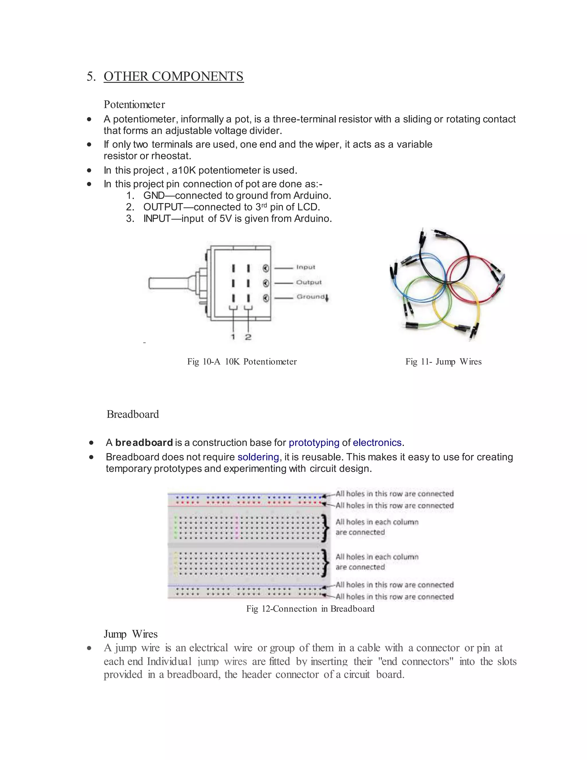 5. OTHER COMPONENTS
Potentiometer
 A potentiometer, informally a pot, is a three-terminal resistor with a sliding or rotating contact
that forms an adjustable voltage divider.
 If only two terminals are used, one end and the wiper, it acts as a variable
resistor or rheostat.
 In this project , a10K potentiometer is used.
 In this project pin connection of pot are done as:-
1. GND—connected to ground from Arduino.
2. OUTPUT—connected to 3rd pin of LCD.
3. INPUT—input of 5V is given from Arduino.
FI G
Fig 10-A 10K Potentiometer Fig 11- Jump Wires
Breadboard
 A breadboard is a construction base for prototyping of electronics.
 Breadboard does not require soldering, it is reusable. This makes it easy to use for creating
temporary prototypes and experimenting with circuit design.
Fig 12-Connection in Breadboard
Jump Wires
 A jump wire is an electrical wire or group of them in a cable with a connector or pin at
each end Individual jump wires are fitted by inserting their "end connectors" into the slots
provided in a breadboard, the header connector of a circuit board.
 