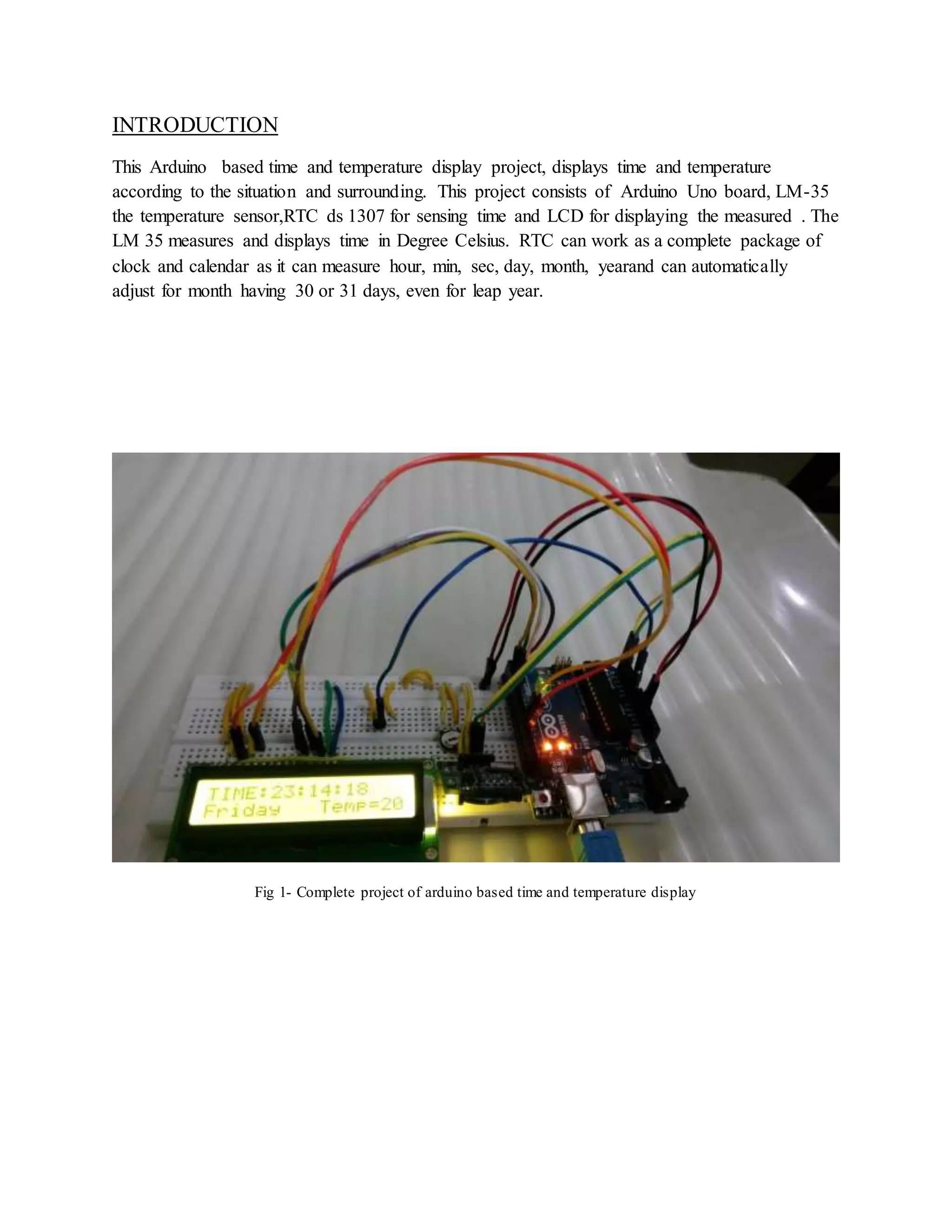 INTRODUCTION
This Arduino based time and temperature display project, displays time and temperature
according to the situation and surrounding. This project consists of Arduino Uno board, LM-35
the temperature sensor,RTC ds 1307 for sensing time and LCD for displaying the measured . The
LM 35 measures and displays time in Degree Celsius. RTC can work as a complete package of
clock and calendar as it can measure hour, min, sec, day, month, yearand can automatically
adjust for month having 30 or 31 days, even for leap year.
Fig 1- Complete project of arduino based time and temperature display
 