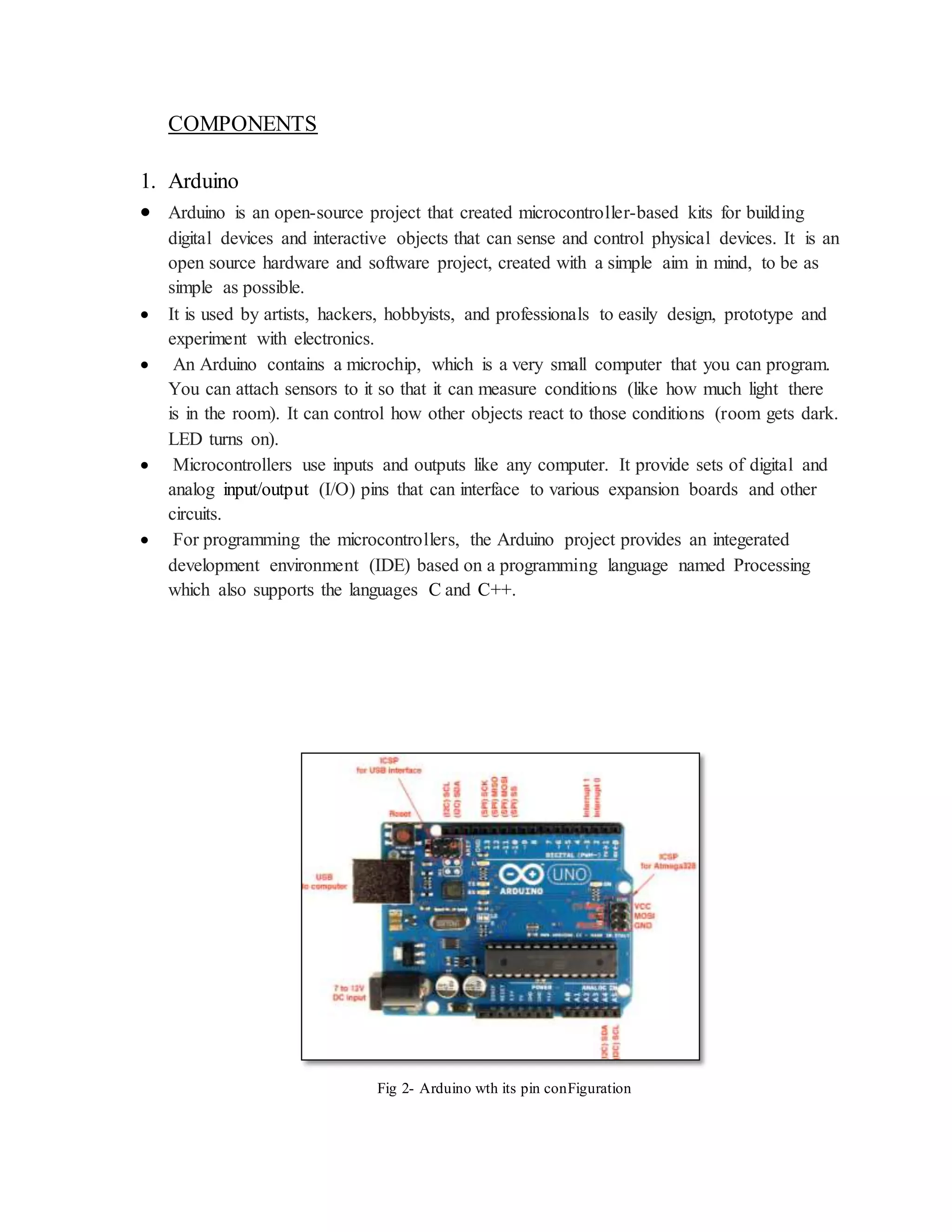 COMPONENTS
1. Arduino
 Arduino is an open-source project that created microcontroller-based kits for building
digital devices and interactive objects that can sense and control physical devices. It is an
open source hardware and software project, created with a simple aim in mind, to be as
simple as possible.
 It is used by artists, hackers, hobbyists, and professionals to easily design, prototype and
experiment with electronics.
 An Arduino contains a microchip, which is a very small computer that you can program.
You can attach sensors to it so that it can measure conditions (like how much light there
is in the room). It can control how other objects react to those conditions (room gets dark.
LED turns on).
 Microcontrollers use inputs and outputs like any computer. It provide sets of digital and
analog input/output (I/O) pins that can interface to various expansion boards and other
circuits.
 For programming the microcontrollers, the Arduino project provides an integerated
development environment (IDE) based on a programming language named Processing
which also supports the languages C and C++.
Fig 2- Arduino wth its pin conFiguration
 