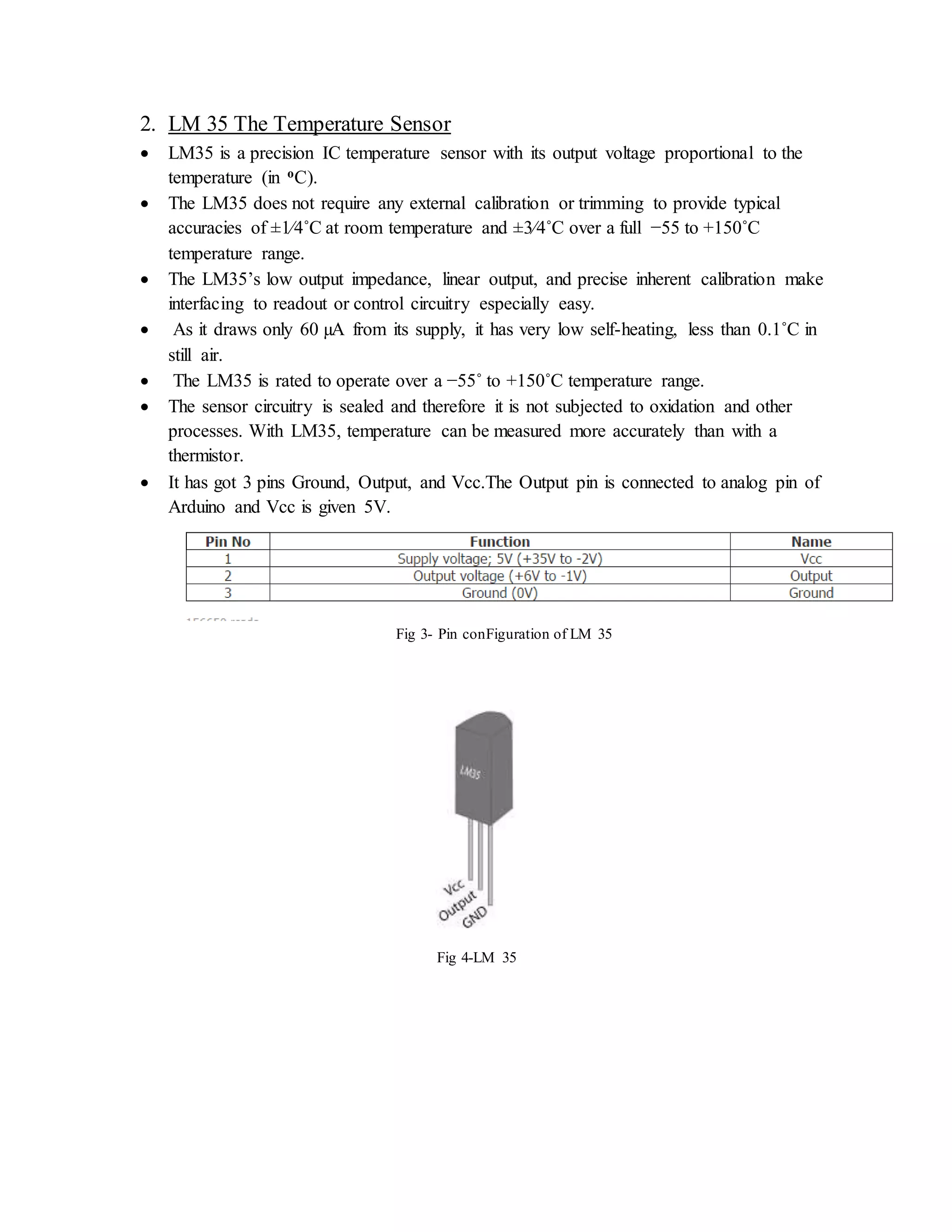 2. LM 35 The Temperature Sensor
 LM35 is a precision IC temperature sensor with its output voltage proportional to the
temperature (in oC).
 The LM35 does not require any external calibration or trimming to provide typical
accuracies of ±1⁄4˚C at room temperature and ±3⁄4˚C over a full −55 to +150˚C
temperature range.
 The LM35’s low output impedance, linear output, and precise inherent calibration make
interfacing to readout or control circuitry especially easy.
 As it draws only 60 µA from its supply, it has very low self-heating, less than 0.1˚C in
still air.
 The LM35 is rated to operate over a −55˚ to +150˚C temperature range.
 The sensor circuitry is sealed and therefore it is not subjected to oxidation and other
processes. With LM35, temperature can be measured more accurately than with a
thermistor.
 It has got 3 pins Ground, Output, and Vcc.The Output pin is connected to analog pin of
Arduino and Vcc is given 5V.
Fig 3- Pin conFiguration of LM 35
Fig 4-LM 35
 