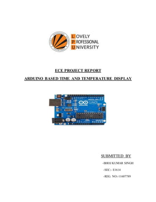 ECE PROJECT REPORT
ARDUINO BASED TIME AND TEMPERATURE DISPLAY
SUBMITTED BY
-BHOJ KUMAR SINGH
-SEC:- E1614
-REG. NO:-11607789
 