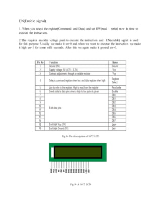 EN(Enable signal)
1. When you select the register(Command and Data) and set RW(read - write) now its time to
execute the instruction.
2.This requires an extra voltage push to execute the instruction and EN(enable) signal is used
for this purpose. Usually we make it en=0 and when we want to exectue the instruction we make
it high en=1 for some milli seconds. After this we again make it ground en=0.
Fig 8- Pin description of 16*2 LCD
Fig 9- A 16*2 LCD
 