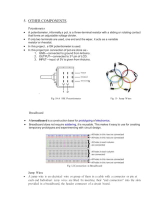 5. OTHER COMPONENTS
Potentiometer
 A potentiometer, informally a pot, is a three-terminal resistor with a sliding or rotating contact
that forms an adjustable voltage divider.
 If only two terminals are used, one end and the wiper, it acts as a variable
resistor or rheostat.
 In this project , a10K potentiometer is used.
 In this project pin connection of pot are done as:-
1. GND—connected to ground from Arduino.
2. OUTPUT—connected to 3rd pin of LCD.
3. INPUT—input of 5V is given from Arduino.
FI G
Fig 10-A 10K Potentiometer Fig 11- Jump Wires
Breadboard
 A breadboard is a construction base for prototyping of electronics.
 Breadboard does not require soldering, it is reusable. This makes it easy to use for creating
temporary prototypes and experimenting with circuit design.
Fig 12-Connection in Breadboard
Jump Wires
 A jump wire is an electrical wire or group of them in a cable with a connector or pin at
each end Individual jump wires are fitted by inserting their "end connectors" into the slots
provided in a breadboard, the header connector of a circuit board.
 
