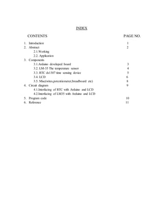 INDEX
CONTENTS PAGE NO.
1. Introduction 1
2. Abstract 2
2.1.Working
2.2. Application
3. Components
3.1.Arduino developed board 3
3.2. LM-35 The temperature sensor 4
3.3. RTC ds1307 time sensing device 5
3.4. LCD 6
3.5. Misc(wires,potentiometer,breadboard etc) 8
4. Circuit diagram 9
4.1.Interfacing of RTC with Arduino and LCD
4.2.Interfacing of LM35 with Arduino and LCD
5. Program code 10
6. Reference 11
 