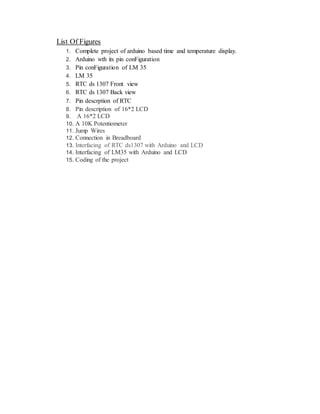 List Of Figures
1. Complete project of arduino based time and temperature display.
2. Arduino wth its pin conFiguration
3. Pin conFiguration of LM 35
4. LM 35
5. RTC ds 1307 Front view
6. RTC ds 1307 Back view
7. Pin descrption of RTC
8. Pin description of 16*2 LCD
9. A 16*2 LCD
10. A 10K Potentiometer
11. Jump Wires
12. Connection in Breadboard
13. Interfacing of RTC ds1307 with Arduino and LCD
14. Interfacing of LM35 with Arduino and LCD
15. Coding of the project
 