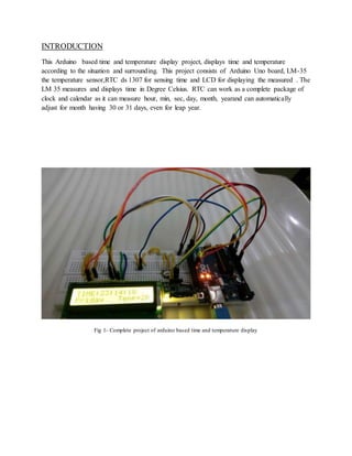 INTRODUCTION
This Arduino based time and temperature display project, displays time and temperature
according to the situation and surrounding. This project consists of Arduino Uno board, LM-35
the temperature sensor,RTC ds 1307 for sensing time and LCD for displaying the measured . The
LM 35 measures and displays time in Degree Celsius. RTC can work as a complete package of
clock and calendar as it can measure hour, min, sec, day, month, yearand can automatically
adjust for month having 30 or 31 days, even for leap year.
Fig 1- Complete project of arduino based time and temperature display
 