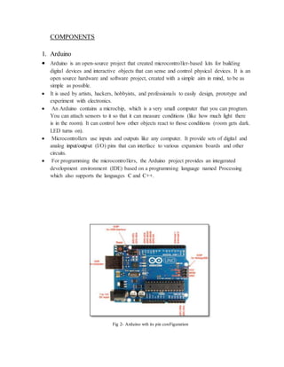 COMPONENTS
1. Arduino
 Arduino is an open-source project that created microcontroller-based kits for building
digital devices and interactive objects that can sense and control physical devices. It is an
open source hardware and software project, created with a simple aim in mind, to be as
simple as possible.
 It is used by artists, hackers, hobbyists, and professionals to easily design, prototype and
experiment with electronics.
 An Arduino contains a microchip, which is a very small computer that you can program.
You can attach sensors to it so that it can measure conditions (like how much light there
is in the room). It can control how other objects react to those conditions (room gets dark.
LED turns on).
 Microcontrollers use inputs and outputs like any computer. It provide sets of digital and
analog input/output (I/O) pins that can interface to various expansion boards and other
circuits.
 For programming the microcontrollers, the Arduino project provides an integerated
development environment (IDE) based on a programming language named Processing
which also supports the languages C and C++.
Fig 2- Arduino wth its pin conFiguration
 