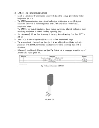 2. LM 35 The Temperature Sensor
 LM35 is a precision IC temperature sensor with its output voltage proportional to the
temperature (in oC).
 The LM35 does not require any external calibration or trimming to provide typical
accuracies of ±1⁄4˚C at room temperature and ±3⁄4˚C over a full −55 to +150˚C
temperature range.
 The LM35’s low output impedance, linear output, and precise inherent calibration make
interfacing to readout or control circuitry especially easy.
 As it draws only 60 µA from its supply, it has very low self-heating, less than 0.1˚C in
still air.
 The LM35 is rated to operate over a −55˚ to +150˚C temperature range.
 The sensor circuitry is sealed and therefore it is not subjected to oxidation and other
processes. With LM35, temperature can be measured more accurately than with a
thermistor.
 It has got 3 pins Ground, Output, and Vcc.The Output pin is connected to analog pin of
Arduino and Vcc is given 5V.
Fig 3- Pin conFiguration of LM 35
Fig 4-LM 35
 