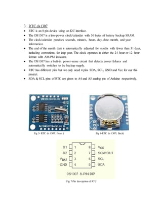 3. RTC ds1307
 RTC is an 8 pin device using an I2C interface.
 The DS1307 is a low-power clock/calendar with 56 bytes of battery backup SRAM.
 The clock/calendar provides seconds, minutes, hours, day, date, month, and year
information.
 The end of the month date is automatically adjusted for months with fewer than 31 days,
including corrections for leap year. The clock operates in either the 24-hour or 12- hour
format with AM/PM indicator.
 The DS1307 has a built-in power-sense circuit that detects power failures and
automatically switches to the backup supply.
 RTC has different pins but we only need 4 pins SDA, SCL, GND and Vcc for our this
project.
 SDA & SCL pins of RTC are given to A4 and A5 analog pin of Arduino respectively.
Fig 5- RTC ds 1307( Front ) Fig 6-RTC ds 1307( Back)
Fig 7-Pin descrption of RTC
 