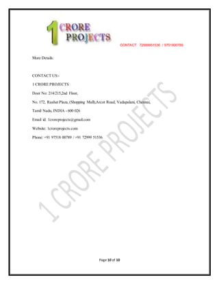 CONTACT: 72999951536 / 9751800789
Page 10 of 10
More Details:
CONTACT US:-
1 CRORE PROJECTS
Door No: 214/215,2nd Floor,
No. 172, Raahat Plaza,(Shopping Mall),Arcot Road, Vadapalani, Chennai,
Tamil Nadu, INDIA - 600 026
Email id: 1croreprojects@gmail.com
Website: 1croreprojects.com
Phone: +91 97518 00789 / +91 72999 51536
 