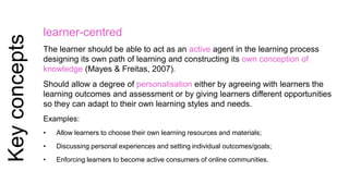 Key concepts 
learner-centred 
The learner should be able to act as an active agent in the learning process 
designing its own path of learning and constructing its own conception of 
knowledge (Mayes & Freitas, 2007). 
Should allow a degree of personalisation either by agreeing with learners the 
learning outcomes and assessment or by giving learners different opportunities 
so they can adapt to their own learning styles and needs. 
Examples: 
• Allow learners to choose their own learning resources and materials; 
• Discussing personal experiences and setting individual outcomes/goals; 
• Enforcing learners to become active consumers of online communities. 
 