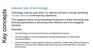 Key concepts 
relevant use of technology 
Technology must be used when it is relevant and when it brings something 
new or additional to the learning experience. 
This suggests that by using technology the lecturer is either promoting new 
learning opportunities or promoting more effective and more engaging 
teaching. 
Examples: 
• Use technology to promote asynchronous and reflected discussions; 
• Use technologies to promote collaborative writing (Google Docs) or thinking skills 
(Conceptual Maps); 
• Use technologies for interacting with students in classroom (Twitter wall, Audience Response 
Systems) or involving with a different style of learning using multimedia files or simulation 
environments. 
 
