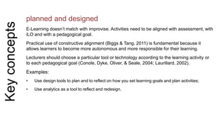 Key concepts 
planned and designed 
E-Learning doesn’t match with improvise. Activities need to be aligned with assessment, with 
iLO and with a pedagogical goal. 
Practical use of constructive alignment (Biggs & Tang, 2011) is fundamental because it 
allows learners to become more autonomous and more responsible for their learning. 
Lecturers should choose a particular tool or technology according to the learning activity or 
to each pedagogical goal (Conole, Dyke, Oliver, & Seale, 2004; Laurillard, 2002). 
Examples: 
• Use design tools to plan and to reflect on how you set learning goals and plan activities; 
• Use analytics as a tool to reflect and redesign. 
 