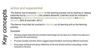 Key concepts 
active and experiential 
The learner has to become involved in the learning process not by hearing or reading 
passively but by appropriating the content delivered. Learners must be involved in 
developing hypothesis, interpreting, manipulating, solving problems and taking 
decisions (Kim & Hannafin, 2011). 
The learner must also be involved in reflecting on its learning and on the learning 
process. 
Examples: 
• Develop project base learning activities (technology can be seen as a medium but also as a 
support for the end product); 
• Promote complex activities which suggest experimentation and having different outcomes; 
• Encourage individual and group reflections at the end of each activity (using blogs, social 
networks or forums). 
 