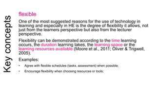 Key concepts 
flexible 
One of the most suggested reasons for the use of technology in 
learning and especially in HE is the degree of flexibility it allows, not 
just from the learners perspective but also from the lecturer 
perspective. 
Flexibility can be demonstrated according to the time learning 
occurs, the duration learning takes, the learning space or the 
learning resources available (Moore et al., 2011; Oliver & Trigwell, 
2005). 
Examples: 
• Agree with flexible schedules (tasks, assessment) when possible; 
• Encourage flexibility when choosing resources or tools; 
 