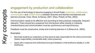 Key concepts 
engagement by production and collaboration 
For the use of technology to become engaging it should foster production, collaboration, 
communication and content sharing between lecturers and learners and learners and 
learners (Conole, Crew, Oliver, & Harvey, 2001; Shea, Pickett, & Pelz, 2003). 
Communication needs to be effective and according to best practices (netiquette, frequent, 
relevant). There should be a presence from the lecturer either directly or indirectly 
(mentors/tutors) and communication must be synchronous and asynchronous . 
Feedback must be constructive, timely and involving learners in it (Shea et al., 2003). 
Examples: 
• Nominate students as moderators so they become daily responsible for the online environment 
(fosters responsibility, transferable skills, online presence); 
• Agree with a response time beforehand and give feedback in that timeframe (ideally in a 24h 
timeframe). 
 