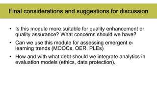 Final considerations and suggestions for discussion 
• Is this module more suitable for quality enhancement or 
quality assurance? What concerns should we have? 
• Can we use this module for assessing emergent e-learning 
trends (MOOCs, OER, PLEs) 
• How and with what debt should we integrate analytics in 
evaluation models (ethics, data protection). 
