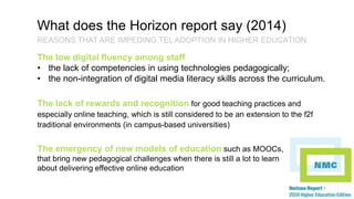 What does the Horizon report say (2014) 
REASONS THAT ARE IMPEDING TEL ADOPTION IN HIGHER EDUCATION 
The low digital fluency among staff 
• the lack of competencies in using technologies pedagogically; 
• the non-integration of digital media literacy skills across the curriculum. 
The lack of rewards and recognition for good teaching practices and 
especially online teaching, which is still considered to be an extension to the f2f 
traditional environments (in campus-based universities) 
The emergency of new models of education such as MOOCs, 
that bring new pedagogical challenges when there is still a lot to learn 
about delivering effective online education 
 