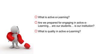 oWhat is active e-Learning? 
oAre we prepared for engaging in active e- 
Learning… are our students… is our institution? 
oWhat is quality in active e-Learning? 
 