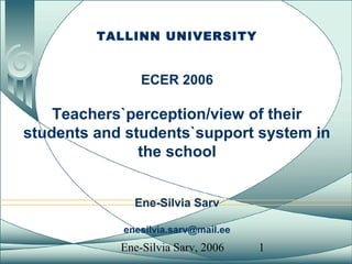 Ene-Silvia Sarv, 2006 1
TALLINN UNIVERSITY
ECER 2006
Teachers`perception/view of their
students and students`support system in
the school
Ene-Silvia Sarv
enesilvia.sarv@mail.ee
 