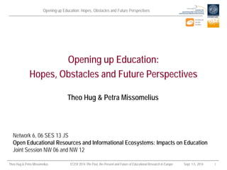 Opening up Education: Hopes, Obstacles and Future Perspectives 
Theo Hug & Petra Missomelius ECER 2014 The Past, the Present and Future of Educational Research in Europe Sept. 1-5, 2014 1 
Theo Hug & Petra Missomelius 
Opening up Education: Hopes, Obstacles and Future Perspectives 
Network 6, 06 SES 13 JS Open Educational Resources and Informational Ecosystems: Impacts on Education 
Joint Session NW 06 and NW 12  