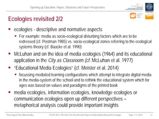 Opening up Education: Hopes, Obstacles and Future Perspectives 
Theo Hug & Petra Missomelius ECER 2014 The Past, the Present and Future of Educational Research in Europe Sept. 1-5, 2014 12 
Ecologies revisited 2/2 
 
ecologies - descriptive and normative aspects 
 
For example: media as socio-ecological disturbing factors which are to be redressed (cf. Postman 1985) vs. socio-ecological zones referring to the ecological systems theory (cf. Baacke et al. 1990) 
 
McLuhan and on the idea of media ecologies (1964) and its educational application in the City as Classroom (cf. McLuhan et al. 1977) 
 
“Educational Media Ecologies” (cf. Meister et al. 2014) 
 
focussing mediated learning configurations which attempt to integrate digital media in the media-system of the school and to rethink the educational system which for ages was based on values and paradigms of the printed book 
 
media ecologies, information ecologies, knowledge ecologies or communication ecologies open up different perspectives – metaphorical analysis could provide important insights  