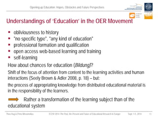 Opening up Education: Hopes, Obstacles and Future Perspectives 
Theo Hug & Petra Missomelius ECER 2014 The Past, the Present and Future of Educational Research in Europe Sept. 1-5, 2014 13 
Understandings of ‘Education’ in the OER Movement 
 
obliviousness to history 
 
"no specific type", "any kind of education" 
 
professional formation and qualification 
 
open access web-based learning and training 
 
self-learning 
How about chances for education (Bildung)? 
Shift of the focus of attention from content to the learning activities and human interactions (Seely Brown & Adler 2008, p. 18) – but: 
the process of appropriating knowledge from distributed educational material is in the responsibility of the learners. 
Rather a transformation of the learning subject than of the educational system  