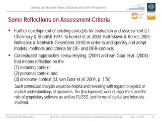 Opening up Education: Hopes, Obstacles and Future Perspectives 
Theo Hug & Petra Missomelius ECER 2014 The Past, the Present and Future of Educational Research in Europe Sept. 1-5, 2014 14 
Some Reflections on Assessment Criteria 
 
Further development of existing concepts for evaluation and assessment (cf. Chelimsky & Shadish 1997; Schenkel et al. 2000; Keil-Slawik & Kerres 2003; Bohnsack & Nentwich-Gesemann 2010) in order to and specifiy and adapt models, methods and criteria for OE- and OER-contexts 
 
Contextualist approaches sensu Heyting (2001) and van Goor et al. (2004) - that means reflection on the (1) meaning context (2) personal context and (3) discourse context (cf. van Goor et al. 2004, p. 176) 
Such contextual analysis would be helpful and revealing with regard to explicit or implicit understandings of openness, the (background) work of algorithms and the role of proprietary software as well as FLOSS, and forms of capital and interests involved.  
