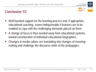 Opening up Education: Hopes, Obstacles and Future Perspectives 
Theo Hug & Petra Missomelius ECER 2014 The Past, the Present and Future of Educational Research in Europe Sept. 1-5, 2014 15 
Conclusion 1/2 
 
Well-founded support for the learning process and, if appropriate, educational coaching, seams indispensable if learners are to be enabled to cope with the challenging demands placed on them. 
 
A change of focus is thus needed away from educational systems toward consideration of individual educational biographies. 
 
Changes in media culture are translating into changes of meaning- making and challenge the discourse order of the pedagogies.  