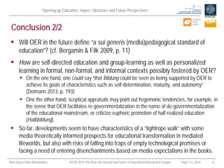 Opening up Education: Hopes, Obstacles and Future Perspectives 
Theo Hug & Petra Missomelius ECER 2014 The Past, the Present and Future of Educational Research in Europe Sept. 1-5, 2014 16 
Conclusion 2/2 
 
Will OER in the future define “a sui generis (media)pedagogical standard of education”? (cf. Bergamin & Filk 2009, p. 11) 
 
How are self-directed education and group-learning as well as personalized learning in formal, non-formal, and informal contexts possibly fostered by OER? 
 
On the one hand, one could say “that Bildung could be seen as being supported by OER to achieve its goals of characteristics such as self-determination, maturity, and autonomy” (Deimann 2013, p. 193) 
 
One the other hand, sceptical appraisals may point out hegemonic tendencies, for example, in the sense that OER facilitates re-governmentalization in the name of de-governmentalization of the educational mainstream, or criticize euphoric promotion of half-realized education (Halbbildung). 
 
So far, developments seem to have characteristics of a “tightrope walk” with some media theoretically informed prospects for educational transformation in mediated lifeworlds, but also with risks of falling into traps of empty technological promises or facing a need of entering disenchantments based on media expectations in the books.  