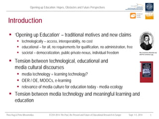 Opening up Education: Hopes, Obstacles and Future Perspectives 
Theo Hug & Petra Missomelius ECER 2014 The Past, the Present and Future of Educational Research in Europe Sept. 1-5, 2014 3 
Introduction 
 
‘Opening up Education’ – traditional motives and new claims 
 
technologically – access, interoperability, no cost 
 
educational – for all, no requirements for qualification, no administration, free 
 
societal – democratization, public-private-nexus, individual freedom 
 
Tension between technological, educational and media cultural discourses 
 
media technology = learning technology? 
 
OER / OE, MOOCs, e-learning 
 
relevance of media culture for education today - media ecology 
 
Tension between media technology and meaningful learning and education  