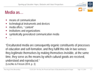 Opening up Education: Hopes, Obstacles and Future Perspectives 
Theo Hug & Petra Missomelius ECER 2014 The Past, the Present and Future of Educational Research in Europe Sept. 1-5, 2014 4 
Media as… 
“Enculturated media are consequently organic constituents of processes of education and self-formation, and they fulfill this role in two senses: they legitimate themselves by making themselves invisible, at the same time, they serve as the means by which cultural goods are received, understood and reproduced.” (Leschke & Friesen 2014, p. 3) 
 
means of communication 
 
technological instruments and devices 
 
media offers, “ content” 
 
institutions and organizations 
 
symbolically generalized communication media 
 
…  