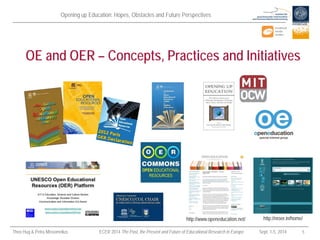 Opening up Education: Hopes, Obstacles and Future Perspectives 
Theo Hug & Petra Missomelius ECER 2014 The Past, the Present and Future of Educational Research in Europe Sept. 1-5, 2014 5 
OE and OER – Concepts, Practices and Initiatives 
http://www.openeducation.net/ 
http://nroer.in/home/  