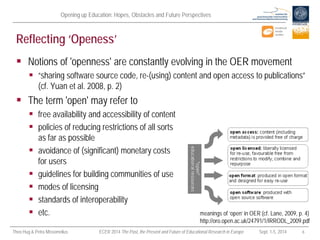 Opening up Education: Hopes, Obstacles and Future Perspectives 
Theo Hug & Petra Missomelius ECER 2014 The Past, the Present and Future of Educational Research in Europe Sept. 1-5, 2014 6 
Reflecting ‘Openess’ 
 
Notions of 'openness' are constantly evolving in the OER movement 
 
“sharing software source code, re-(using) content and open access to publications” (cf. Yuan et al. 2008, p. 2) 
 
The term 'open' may refer to 
 
free availability and accessibility of content 
 
policies of reducing restrictions of all sorts as far as possible 
 
avoidance of (significant) monetary costs for users 
 
guidelines for building communities of use 
 
modes of licensing 
 
standards of interoperability 
 
etc. 
meanings of ‘open’ in OER (cf. Lane, 2009, p. 4) http://oro.open.ac.uk/24791/1/IRRODL_2009.pdf  