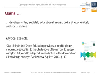 Opening up Education: Hopes, Obstacles and Future Perspectives 
Theo Hug & Petra Missomelius ECER 2014 The Past, the Present and Future of Educational Research in Europe Sept. 1-5, 2014 7 
Claims … 
“Our claim is that Open Education provides a road to deeply modernize education to the challenges of tomorrow, to support complex skills and to adapt education better to the demands of a knowledge society.” (Meiszner & Squires 2013, p. 17) 
… developmental, societal, educational, moral, political, economical, and social claims … 
A typical example:  