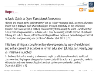 Opening up Education: Hopes, Obstacles and Future Perspectives 
Theo Hug & Petra Missomelius ECER 2014 The Past, the Present and Future of Educational Research in Europe Sept. 1-5, 2014 8 
Hopes … 
A Basic Guide to Open Educational Resources: 
“Benefit and impact, to the extent that they can be reliably measured at all, are more a function of how ICT is deployed than what technologies are used. Hopefully, as this knowledge becomes more widespread, it will help educational systems around the world – whatever their current resourcing constraints – to harness ICT over the coming years to improve educational delivery and reduce its cost, rather than creating additional expenses, exacerbating operational complexities and generating new problems.” (Butcher et al. 2011, p. 31) 
Initiatives aiming at complementary developments by way of enrichment and enhancement of activities in formal education (cf. http://un.iversity.org) vs. initiatives launched 
“in the hope that online learning environments might constitute an alternative to traditional classroom teaching by promoting greater student-content interaction and by providing students with greater and more frequent feedback on their performance and understanding.” (Yuan et al. (2008, p. 9)  