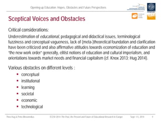 Opening up Education: Hopes, Obstacles and Future Perspectives 
Theo Hug & Petra Missomelius ECER 2014 The Past, the Present and Future of Educational Research in Europe Sept. 1-5, 2014 9 
Sceptical Voices and Obstacles 
Critical considerations: 
Underestimation of educational, pedagogical and didactical issues, terminological fuzziness and conceptual vagueness, lack of (meta-)theoretical foundation and clarification have been criticized and also affirmative attitudes towards economization of education and “the new work order” generally, elitist notions of education and cultural imperialism, and orientations towards market needs and financial capitalism (cf. Knox 2013; Hug 2014). 
Various obstacles on different levels : 
 
conceptual 
 
institutional 
 
learning 
 
societal 
 
economic 
 
technological  
