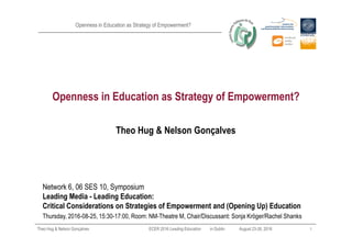 Openness in Education as Strategy of Empowerment?
Openness in Education as Strategy of Empowerment?
Theo Hug & Nelson Gonçalves ECER 2016 Leading Education in Dublin August 23*26, 2016 1
Theo Hug & Nelson Gonçalves
Network 6, 06 SES 10, Symposium
Leading Media " Leading Education:
Critical Considerations on Strategies of Empowerment and (Opening Up) Education
Thursday, 2016*08*25, 15:30*17:00, Room: NM*Theatre M, Chair/Discussant: Sonja Kröger/Rachel Shanks
 