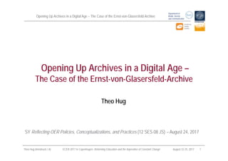 Opening Up Archives in a Digital Age – The Case of the Ernst-von-Glasersfeld-Archive
Department of
Media, Society
and Communication
Theo Hug (Innsbruck / A) ECER 2017 in Copenhagen: Reforming Education and the Imperative of Constant Change August 22-25, 2017 1
Theo Hug
Opening Up Archives in a Digital Age –
The Case of the Ernst-von-Glasersfeld-Archive
SY Reflecting OER Policies, Conceptualizations, and Practices (12 SES 08 JS) – August 24, 2017
 