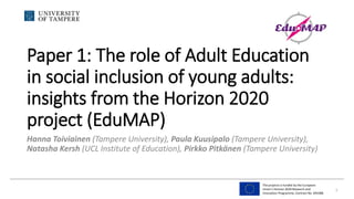 The projects is funded by the European
Union’s Horizon 2020 Research and
Innovation Programme, Contract No. 693388
Paper 1: The role of Adult Education
in social inclusion of young adults:
insights from the Horizon 2020
project (EduMAP)
Hanna Toiviainen (Tampere University), Paula Kuusipalo (Tampere University),
Natasha Kersh (UCL Institute of Education), Pirkko Pitkänen (Tampere University)
1
 