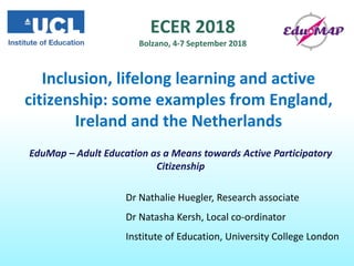 ECER 2018
Bolzano, 4-7 September 2018
Inclusion, lifelong learning and active
citizenship: some examples from England,
Ireland and the Netherlands
Dr Nathalie Huegler, Research associate
Dr Natasha Kersh, Local co-ordinator
Institute of Education, University College London
EduMap – Adult Education as a Means towards Active Participatory
Citizenship
 
