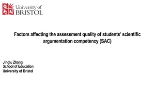 Factors affecting the assessment quality of students’ scientific
argumentation competency (SAC)
Jinglu Zhang
School of Education
University of Bristol
 