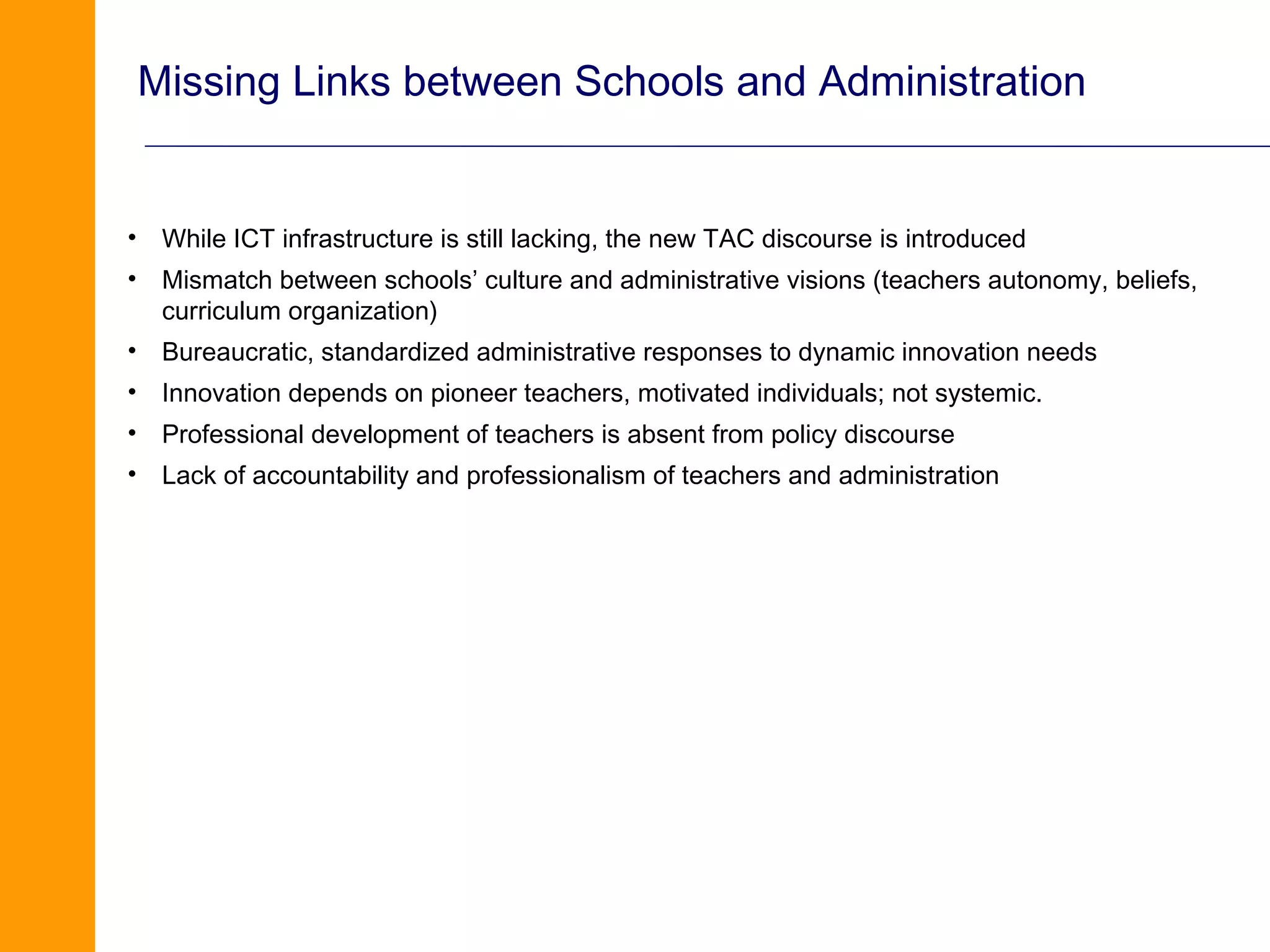 Missing Links between Schools and Administration


• While ICT infrastructure is still lacking, the new TAC discourse is introduced
• Mismatch between schools’ culture and administrative visions (teachers autonomy, beliefs,
  curriculum organization)
• Bureaucratic, standardized administrative responses to dynamic innovation needs
• Innovation depends on pioneer teachers, motivated individuals; not systemic.
• Professional development of teachers is absent from policy discourse
• Lack of accountability and professionalism of teachers and administration
 