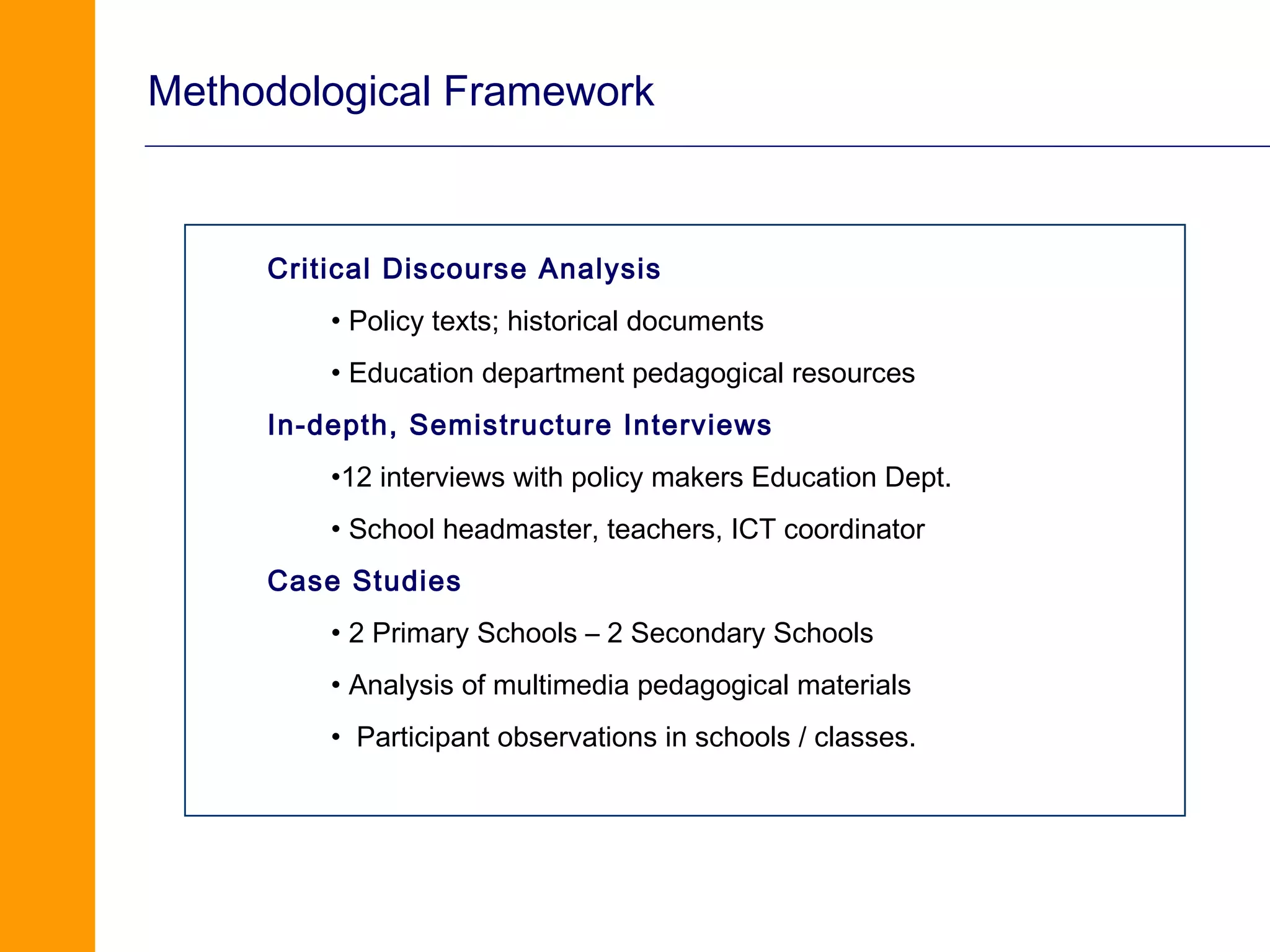 Methodological Framework



     Critical Discourse Analysis
         • Policy texts; historical documents
         • Education department pedagogical resources
     In-depth, Semistructure Interviews
         •12 interviews with policy makers Education Dept.
         • School headmaster, teachers, ICT coordinator
     Case Studies
         • 2 Primary Schools – 2 Secondary Schools
         • Analysis of multimedia pedagogical materials
         • Participant observations in schools / classes.
 