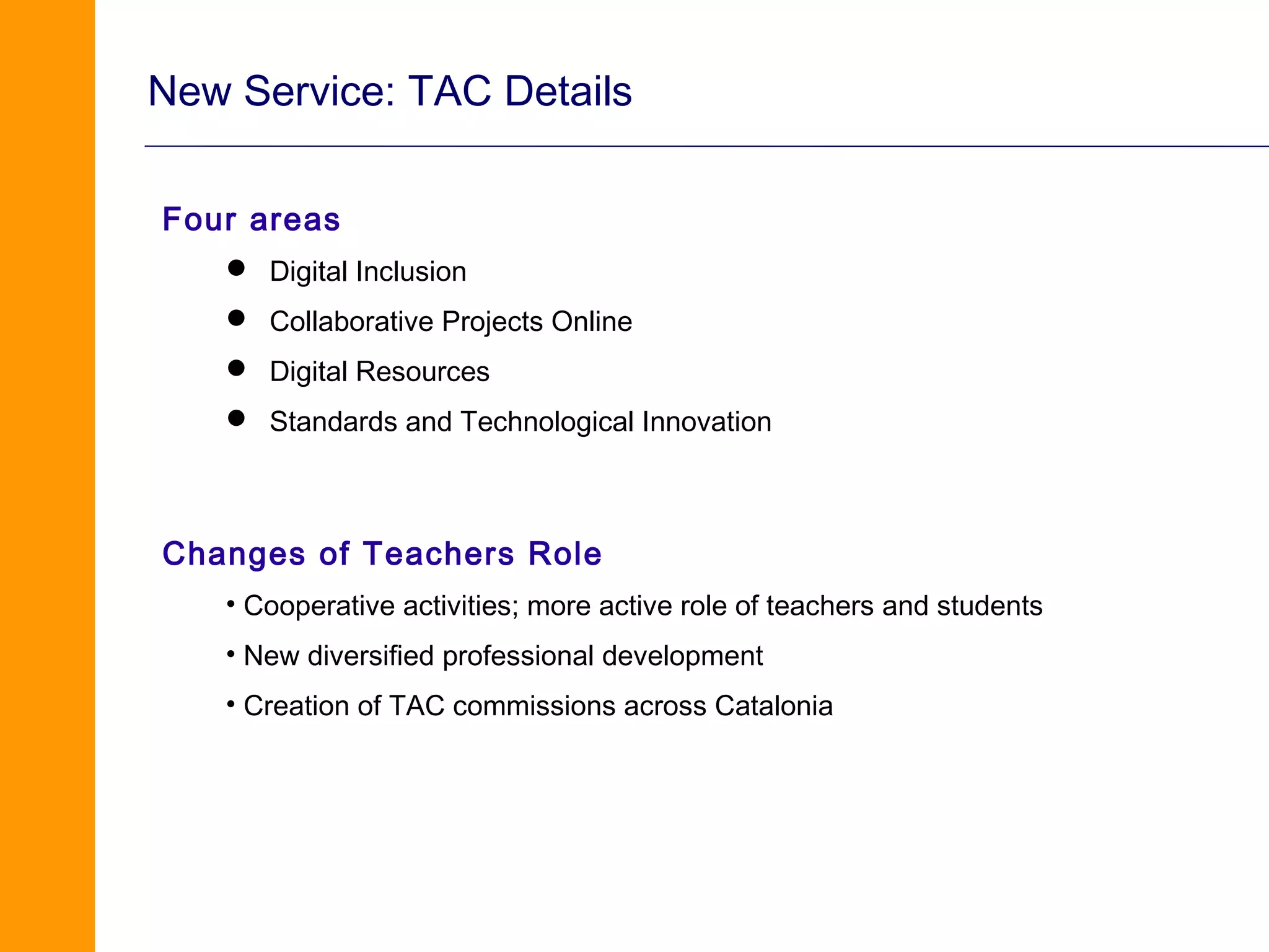 New Service: TAC Details

Four areas
    Digital Inclusion
    Collaborative Projects Online
    Digital Resources
    Standards and Technological Innovation



Changes of Teachers Role
   • Cooperative activities; more active role of teachers and students
   • New diversified professional development
   • Creation of TAC commissions across Catalonia
 