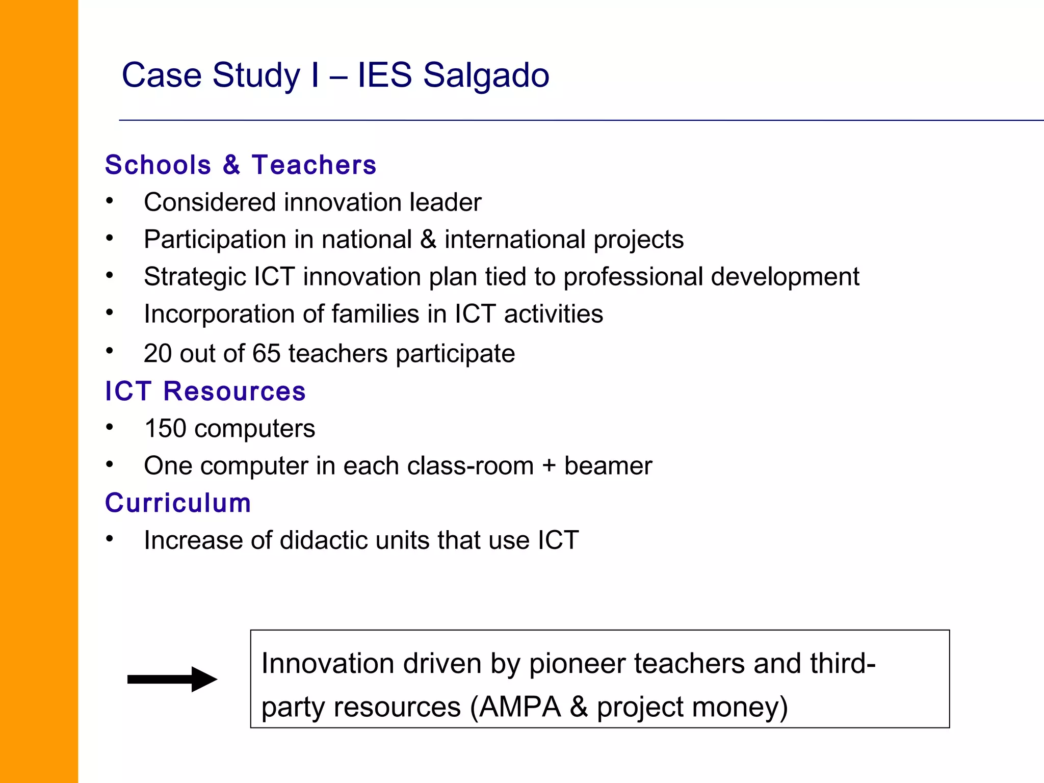 Case Study I – IES Salgado

Schools & Teachers
• Considered innovation leader
• Participation in national & international projects
• Strategic ICT innovation plan tied to professional development
• Incorporation of families in ICT activities
• 20 out of 65 teachers participate
ICT Resources
• 150 computers
• One computer in each class-room + beamer
Curriculum
• Increase of didactic units that use ICT



             Innovation driven by pioneer teachers and third-
             party resources (AMPA & project money)
 